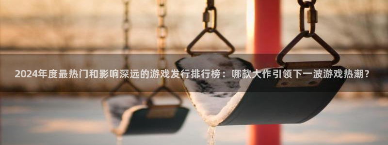广东pp电子：2024年度最热门和影响深远的游戏发行排行榜：哪款大作引领下一波游戏热潮？